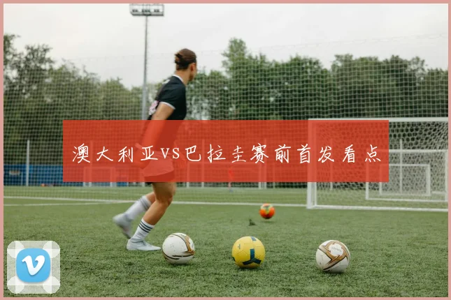 澳大利亚vs巴拉圭赛前首发看点