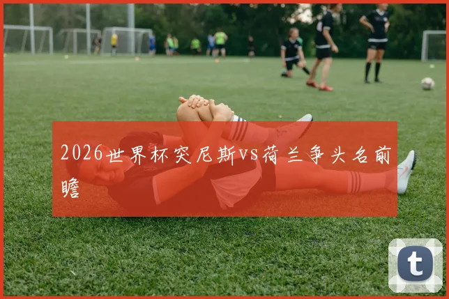 2026世界杯突尼斯vs荷兰争头名前瞻