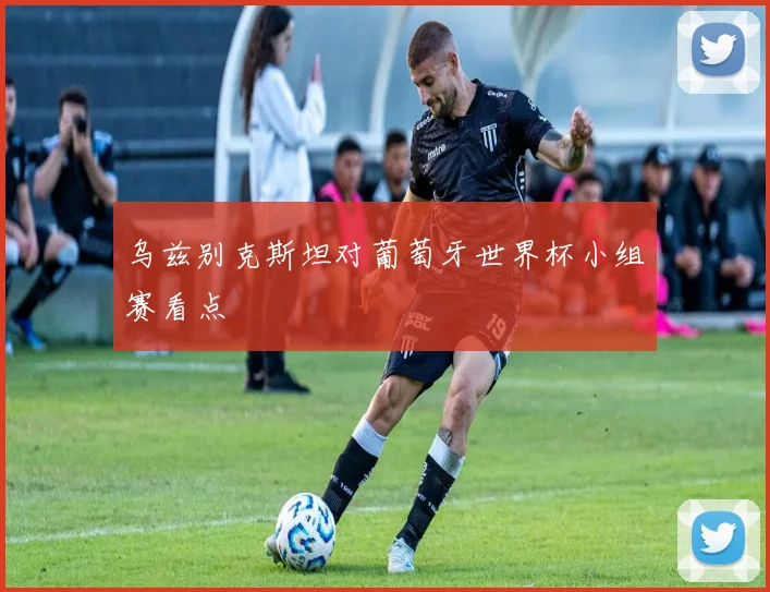 乌兹别克斯坦对葡萄牙世界杯小组赛看点