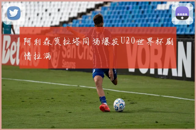 阿利森莫拉塔同场爆发U20世界杯剧情拉满