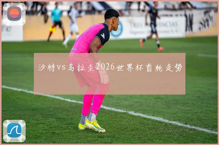 沙特vs乌拉圭2026世界杯首轮走势
