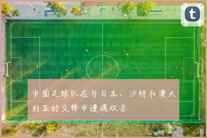 中国足球队在与日本、沙特和澳大利亚的交锋中遭遇双杀