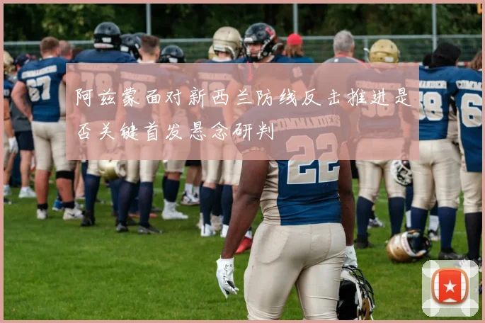 阿兹蒙面对新西兰防线反击推进是否关键首发悬念研判