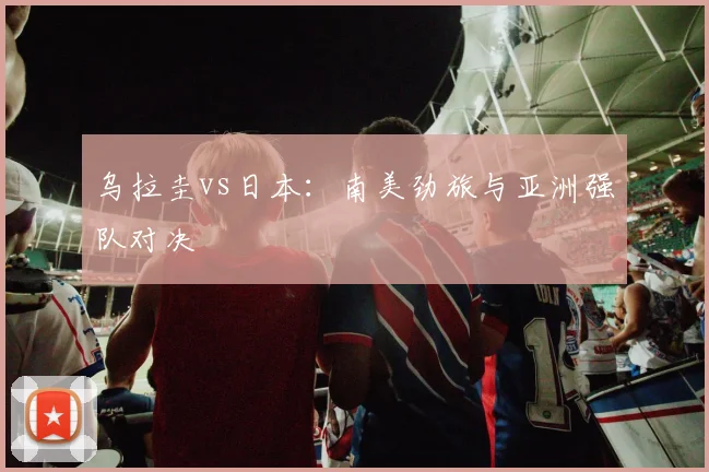 乌拉圭vs日本：南美劲旅与亚洲强队对决