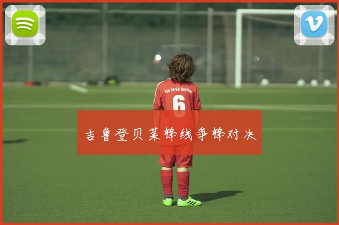 吉鲁登贝莱锋线争锋对决