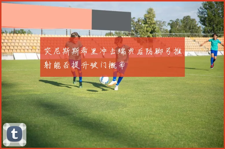 突尼斯斯希里冲击瑞典后防脚弓推射能否提升破门概率