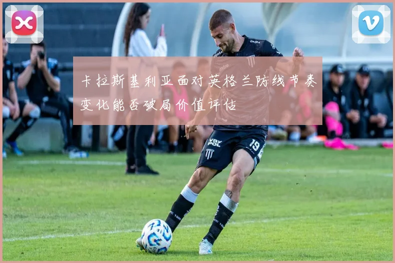 卡拉斯基利亚面对英格兰防线节奏变化能否破局价值评估