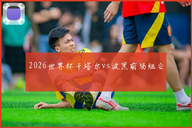 2026世界杯卡塔尔vs波黑前场组合