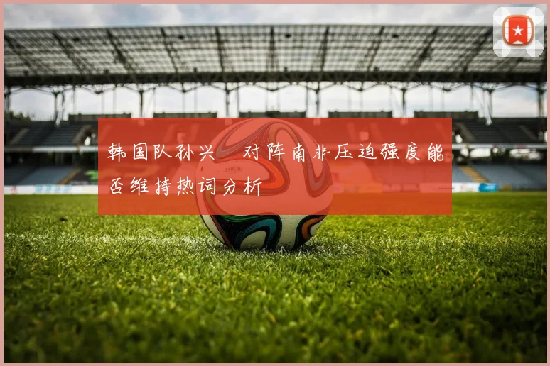 韩国队孙兴慜对阵南非压迫强度能否维持热词分析