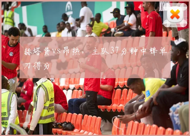 赫塔费vs昂热,主队37分钟中锋单刀得分