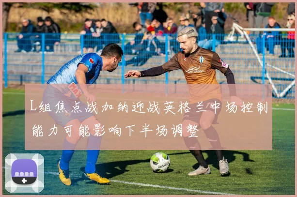 L组焦点战加纳迎战英格兰中场控制能力可能影响下半场调整