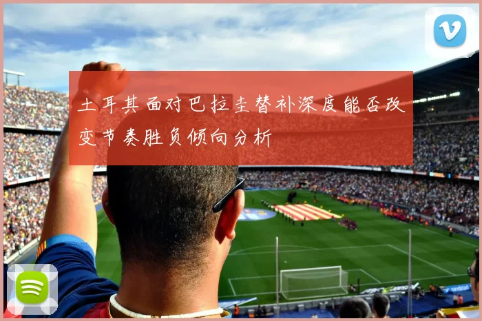 土耳其面对巴拉圭替补深度能否改变节奏胜负倾向分析
