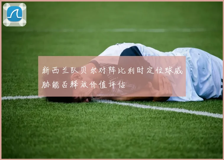 新西兰队贝尔对阵比利时定位球威胁能否释放价值评估