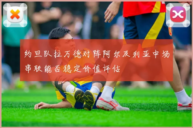 约旦队拉万德对阵阿尔及利亚中场串联能否稳定价值评估