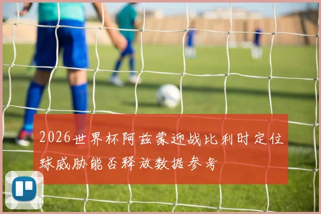 2026世界杯阿兹蒙迎战比利时定位球威胁能否释放数据参考