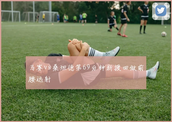 马赛vs桑坦德第69分钟新援回做前腰远射