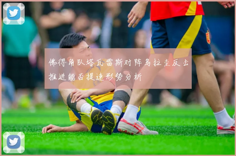 佛得角队塔瓦雷斯对阵乌拉圭反击推进能否提速形势分析