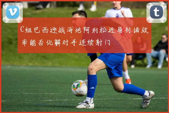 C组巴西迎战海地阿利松近角封堵效率能否化解对手连续射门