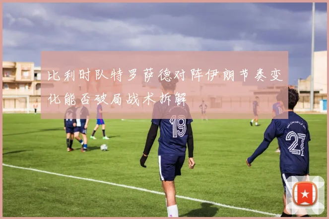 比利时队特罗萨德对阵伊朗节奏变化能否破局战术拆解