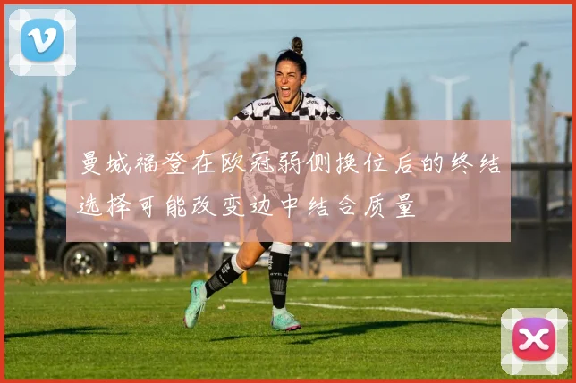 曼城福登在欧冠弱侧换位后的终结选择可能改变边中结合质量