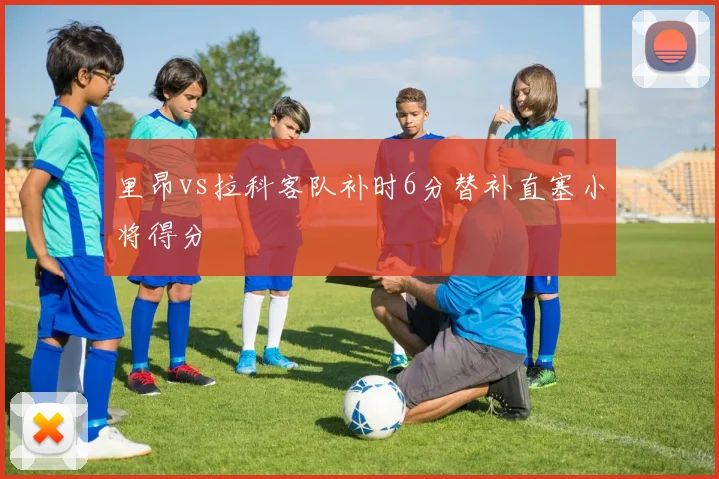 里昂vs拉科客队补时6分替补直塞小将得分