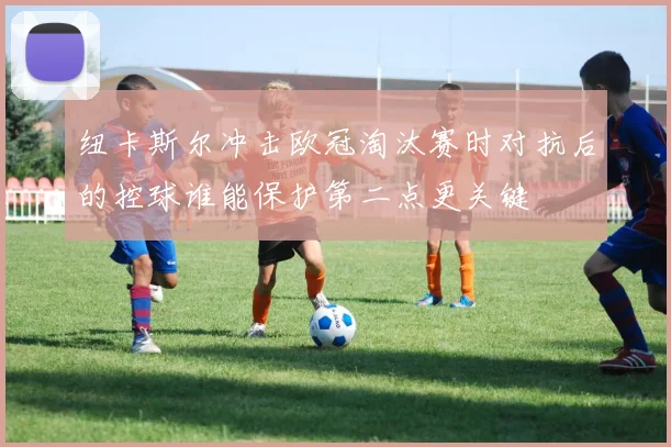 纽卡斯尔冲击欧冠淘汰赛时对抗后的控球谁能保护第二点更关键