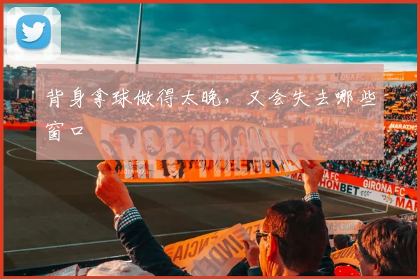 背身拿球做得太晚，又会失去哪些窗口